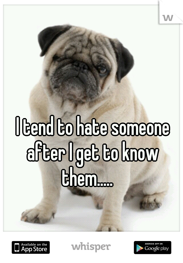  I tend to hate someone after I get to know them.....   