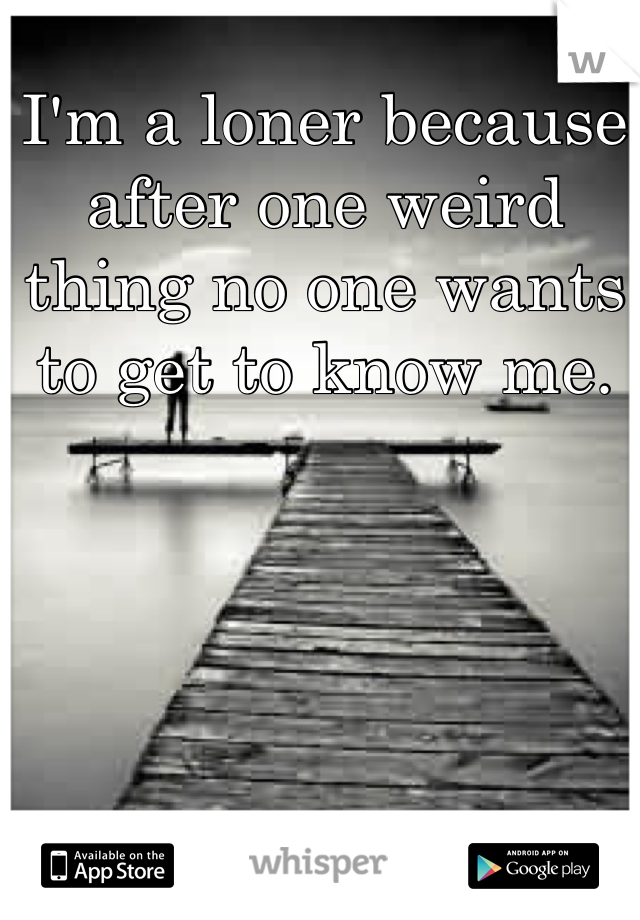 I'm a loner because after one weird thing no one wants to get to know me.