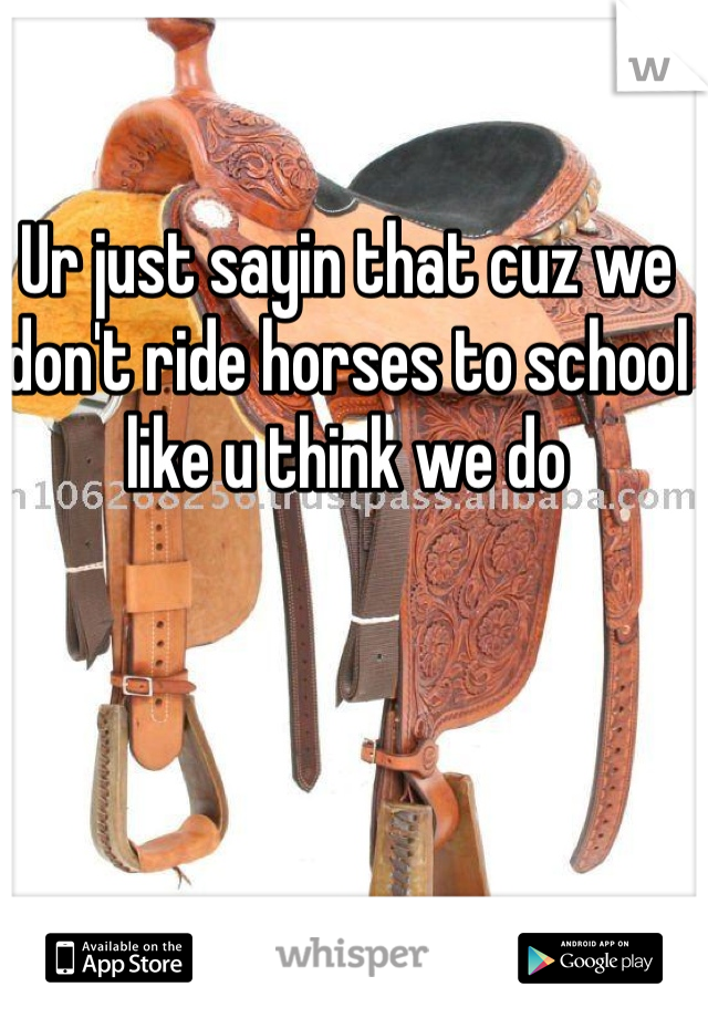 Ur just sayin that cuz we don't ride horses to school like u think we do