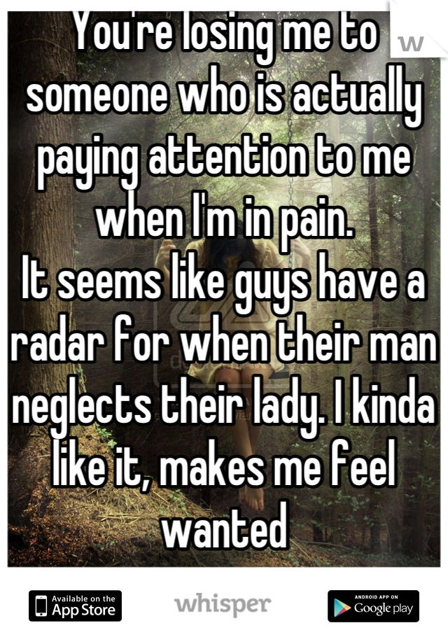 You're losing me to someone who is actually paying attention to me when I'm in pain. 
It seems like guys have a radar for when their man neglects their lady. I kinda like it, makes me feel wanted