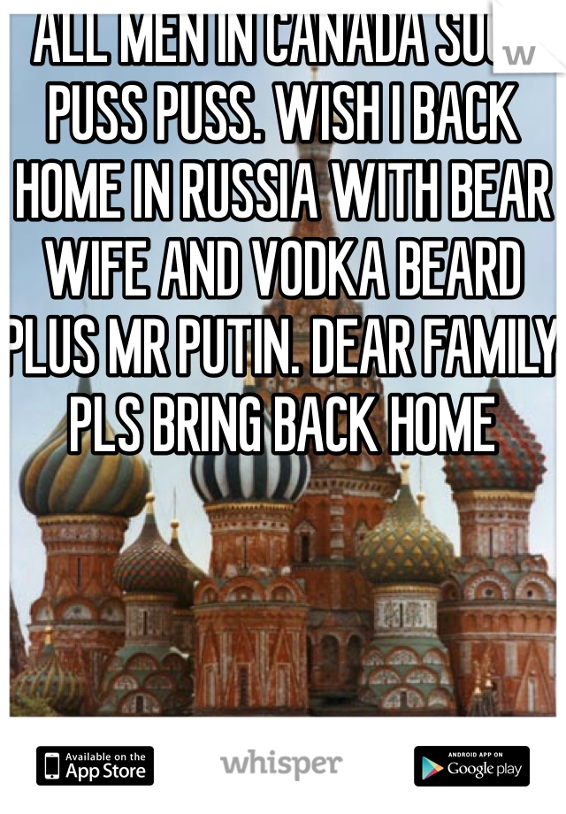 ALL MEN IN CANADA SUCH PUSS PUSS. WISH I BACK HOME IN RUSSIA WITH BEAR WIFE AND VODKA BEARD PLUS MR PUTIN. DEAR FAMILY PLS BRING BACK HOME
