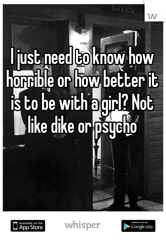 I just need to know how horrible or how better it is to be with a girl? Not like dike or psycho