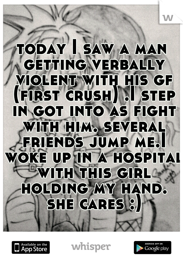 today I saw a man getting verbally violent with his gf (first crush) .I step in got into as fight with him. several friends jump me.I woke up in a hospital with this girl holding my hand. she cares :)