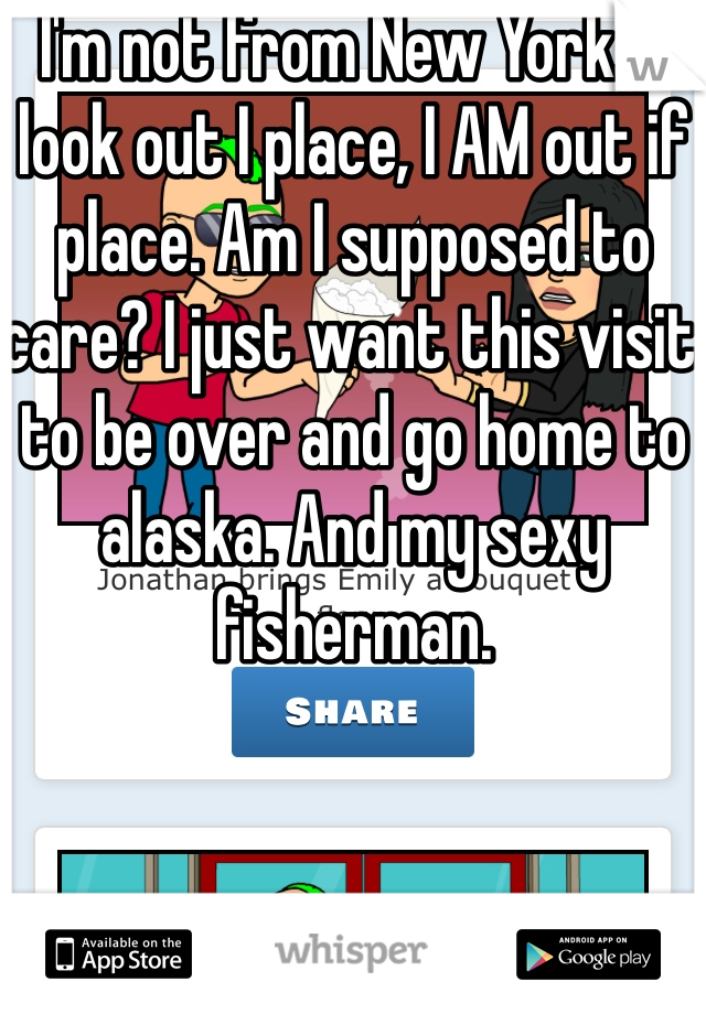 I'm not from New York.  I look out I place, I AM out if place. Am I supposed to care? I just want this visit to be over and go home to alaska. And my sexy fisherman.