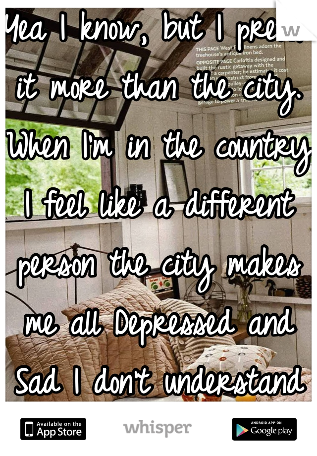 Yea I know, but I prefer it more than the city.  When I'm in the country I feel like a different person the city makes me all Depressed and Sad I don't understand how.. It just does.