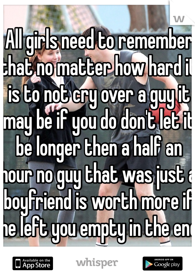 All girls need to remember that no matter how hard it is to not cry over a guy it may be if you do don't let it be longer then a half an hour no guy that was just a boyfriend is worth more if he left you empty in the end 