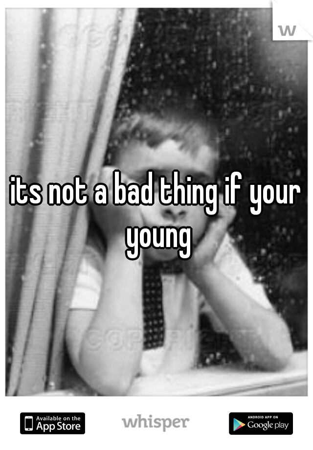 its not a bad thing if your young