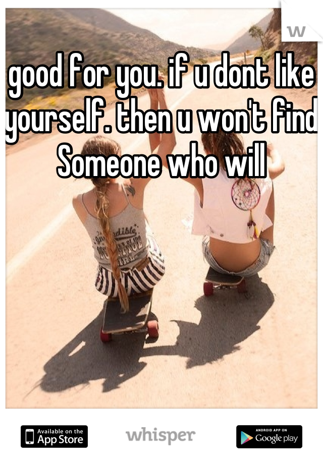 good for you. if u dont like yourself. then u won't find Someone who will