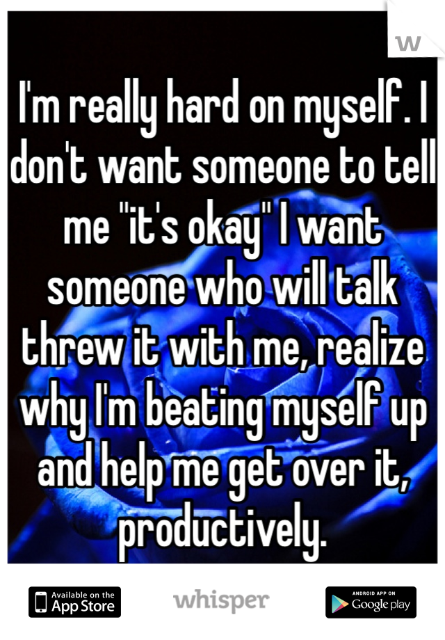 I'm really hard on myself. I don't want someone to tell me "it's okay" I want someone who will talk threw it with me, realize why I'm beating myself up and help me get over it, productively. 