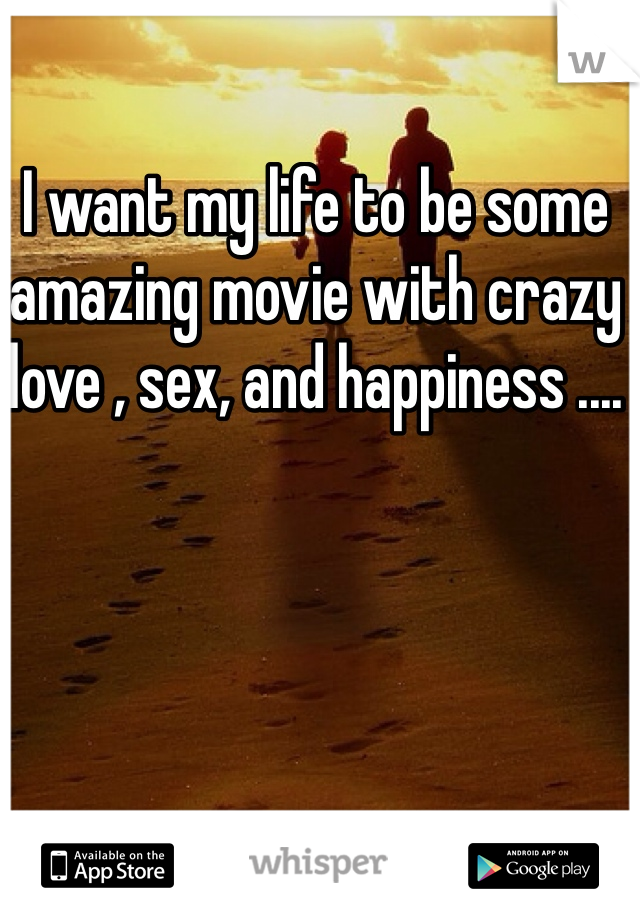 I want my life to be some amazing movie with crazy love , sex, and happiness .... 