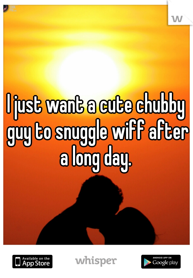 I just want a cute chubby guy to snuggle wiff after a long day. 