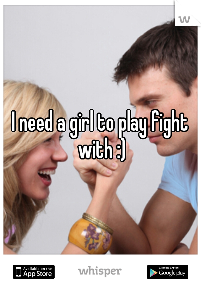 I need a girl to play fight with :)