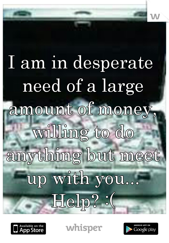 I am in desperate need of a large amount of money, willing to do anything but meet up with you... Help? :(