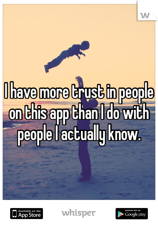 I have more trust in people on this app than I do with people I actually know.