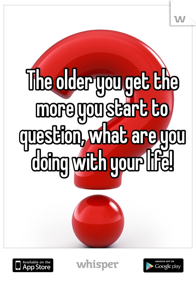 The older you get the more you start to question, what are you doing with your life! 