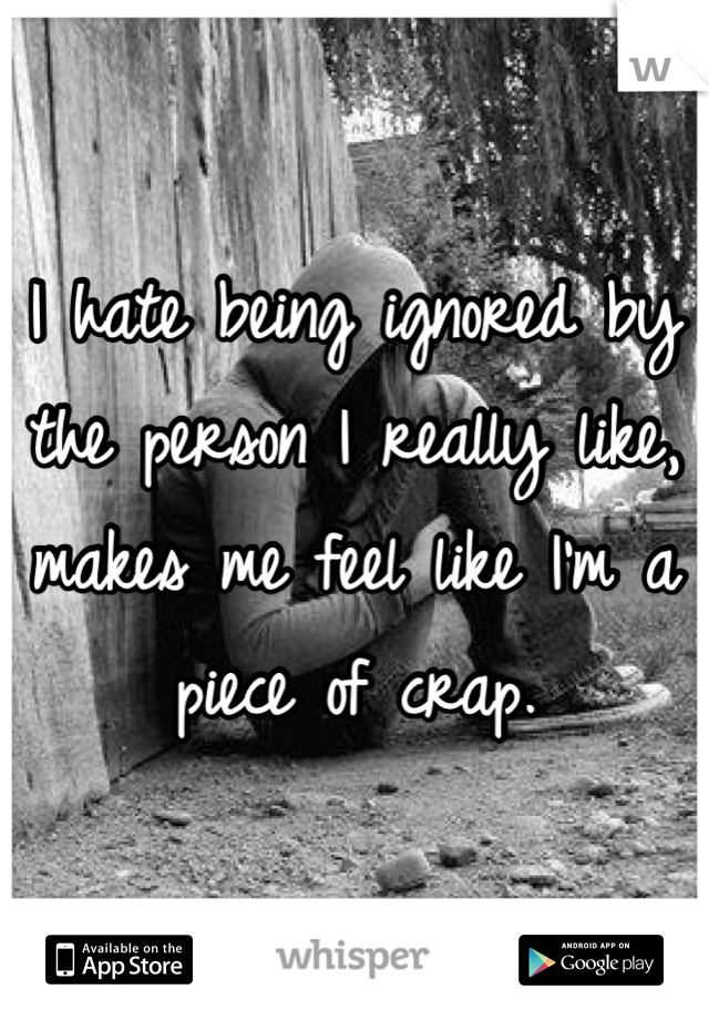 I hate being ignored by the person I really like, makes me feel like I'm a piece of crap.