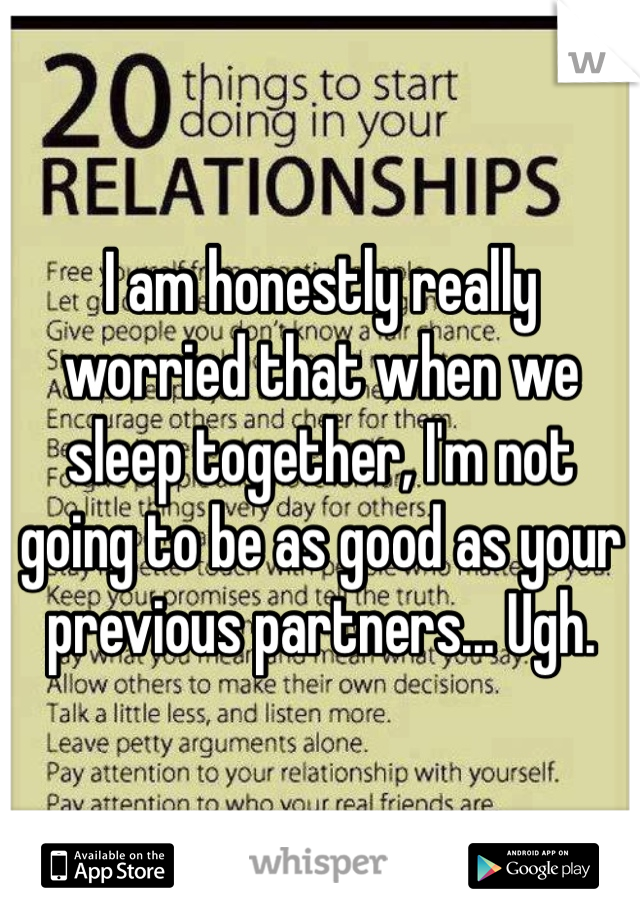 I am honestly really worried that when we sleep together, I'm not going to be as good as your previous partners... Ugh.
