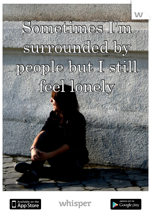 Sometimes I'm surrounded by people but I still feel lonely 