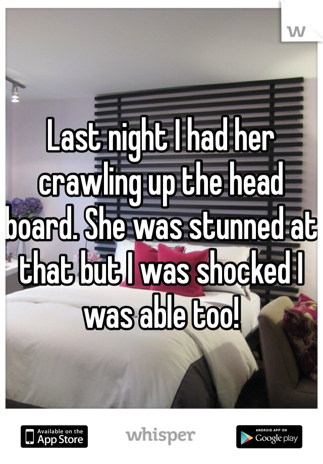 Last night I had her crawling up the head board. She was stunned at that but I was shocked I was able too!