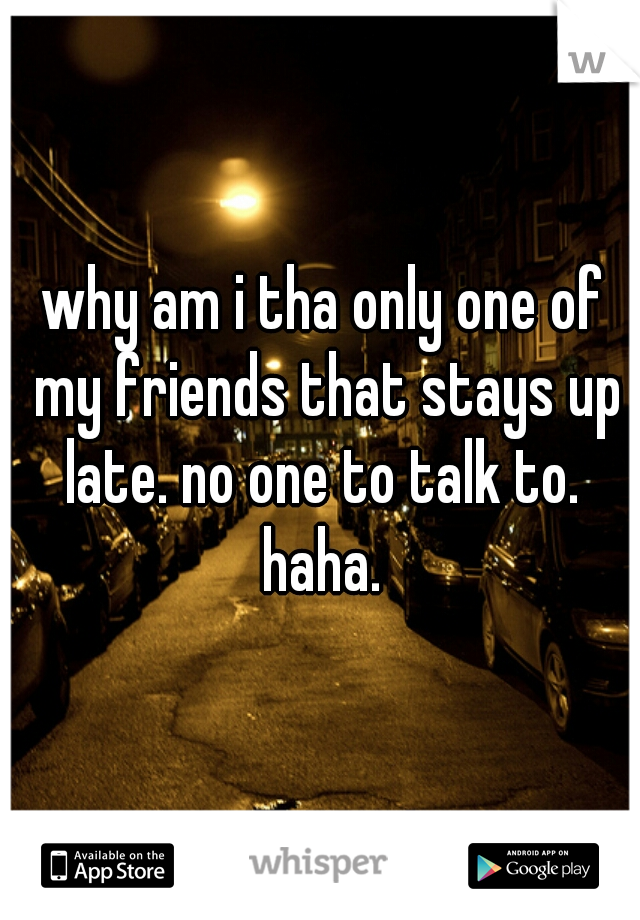 why am i tha only one of my friends that stays up late. no one to talk to.  haha. 