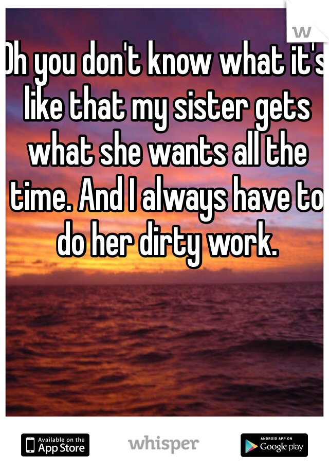 Oh you don't know what it's like that my sister gets what she wants all the time. And I always have to do her dirty work. 