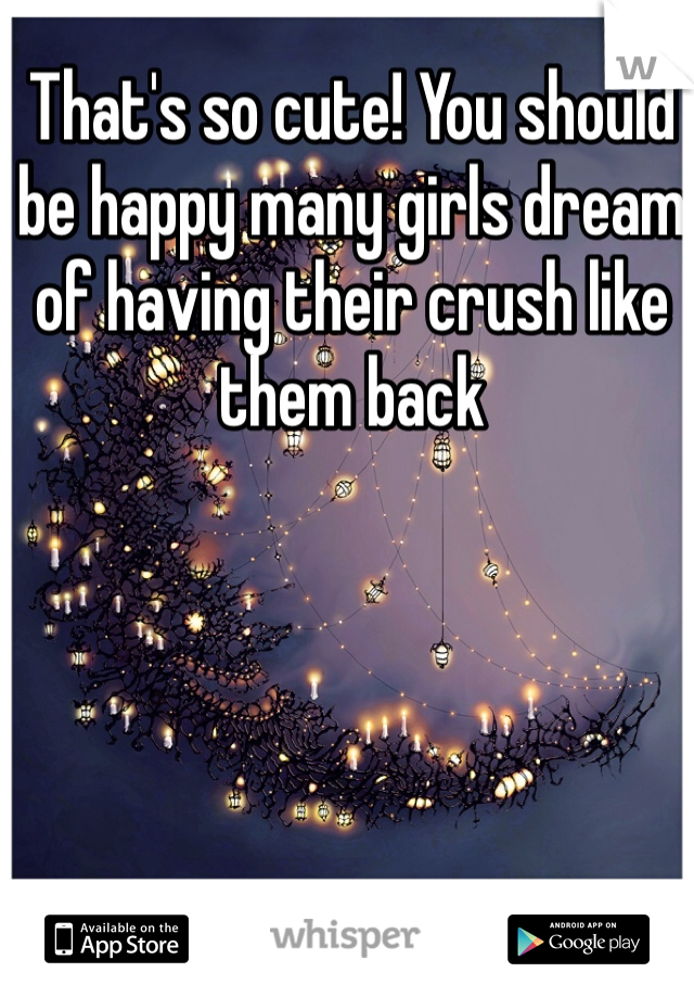 That's so cute! You should be happy many girls dream of having their crush like them back
