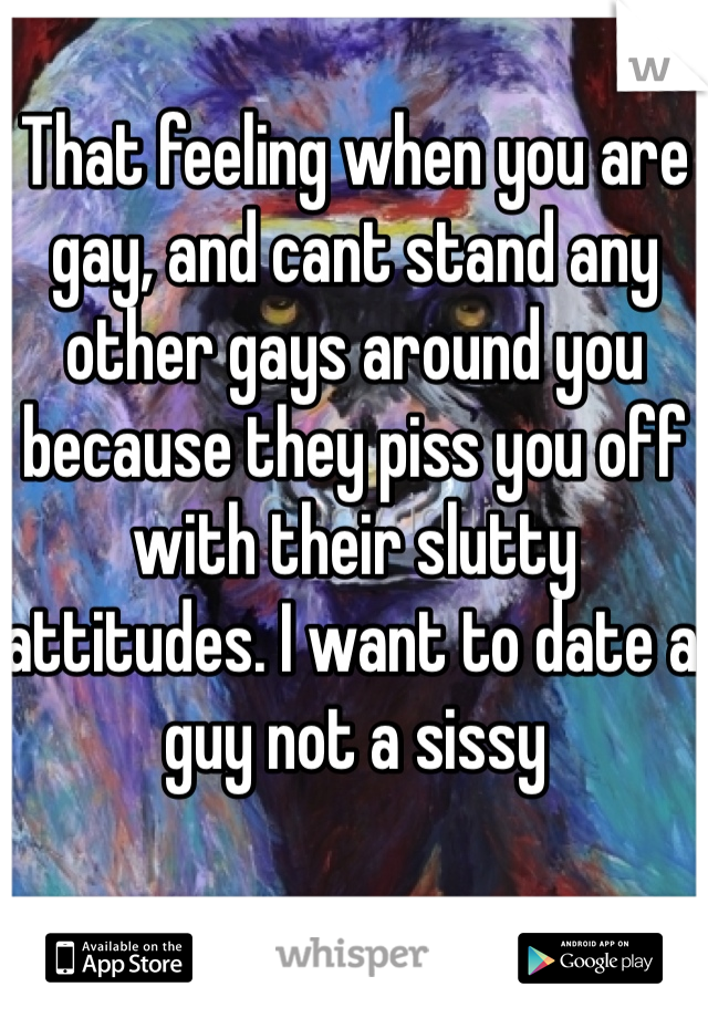 That feeling when you are gay, and cant stand any other gays around you because they piss you off with their slutty attitudes. I want to date a guy not a sissy