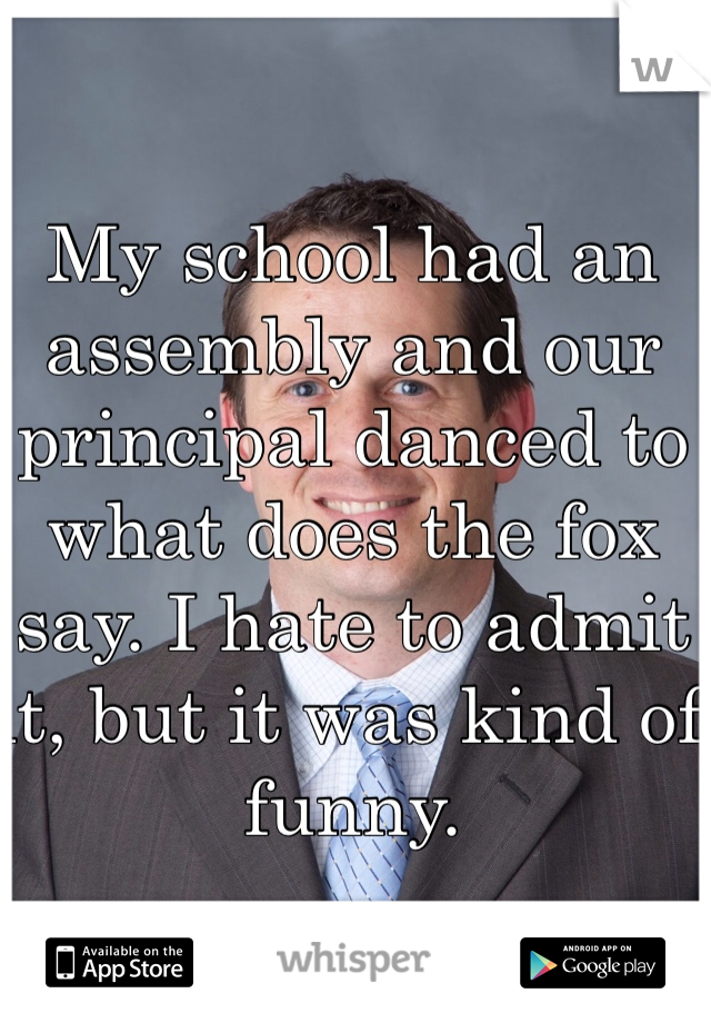 My school had an assembly and our principal danced to what does the fox say. I hate to admit it, but it was kind of funny. 