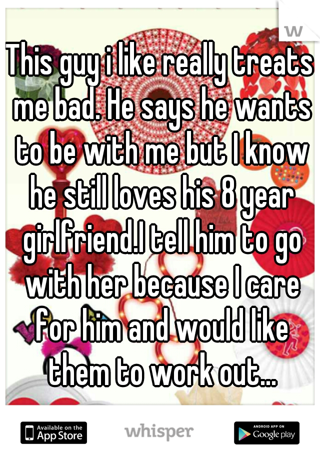 This guy i like really treats me bad. He says he wants to be with me but I know he still loves his 8 year girlfriend.I tell him to go with her because I care for him and would like them to work out...