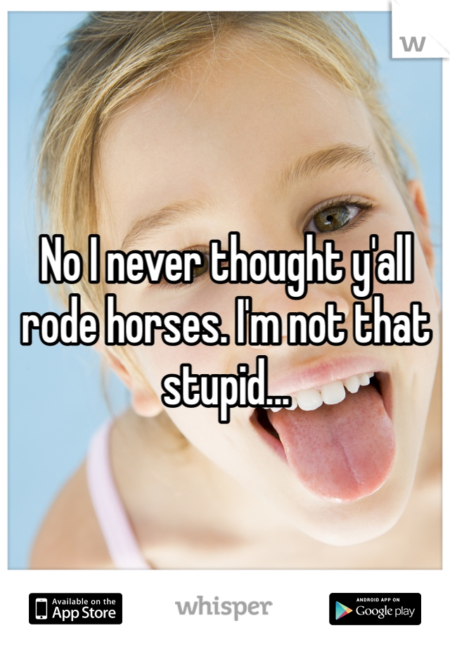 No I never thought y'all rode horses. I'm not that stupid...