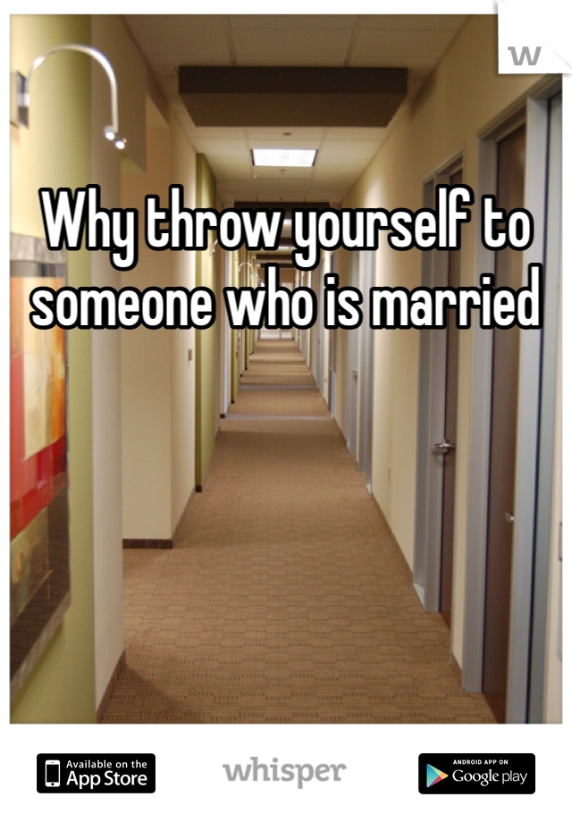 Why throw yourself to someone who is married 