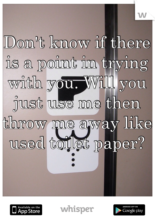 Don't know if there is a point in trying with you. Will you just use me then throw me away like used toilet paper?