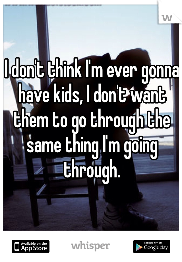 I don't think I'm ever gonna have kids, I don't want them to go through the same thing I'm going through.