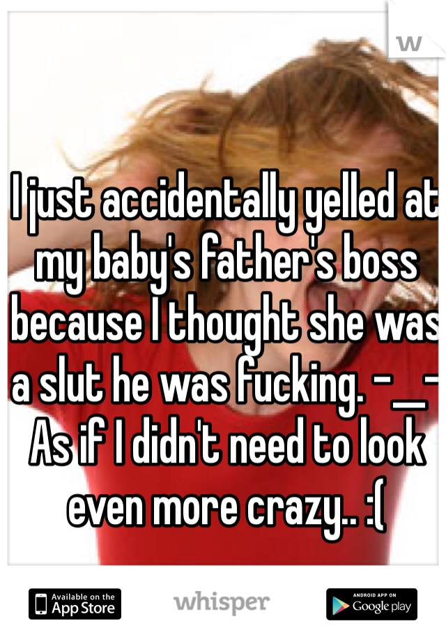 I just accidentally yelled at my baby's father's boss because I thought she was a slut he was fucking. -__- As if I didn't need to look even more crazy.. :(
