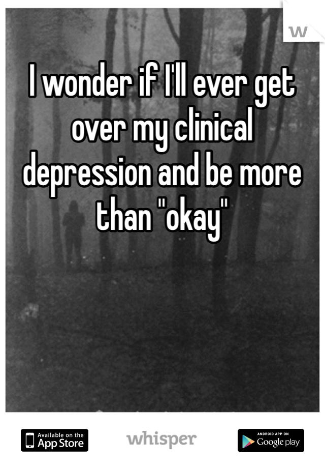 I wonder if I'll ever get over my clinical depression and be more than "okay"