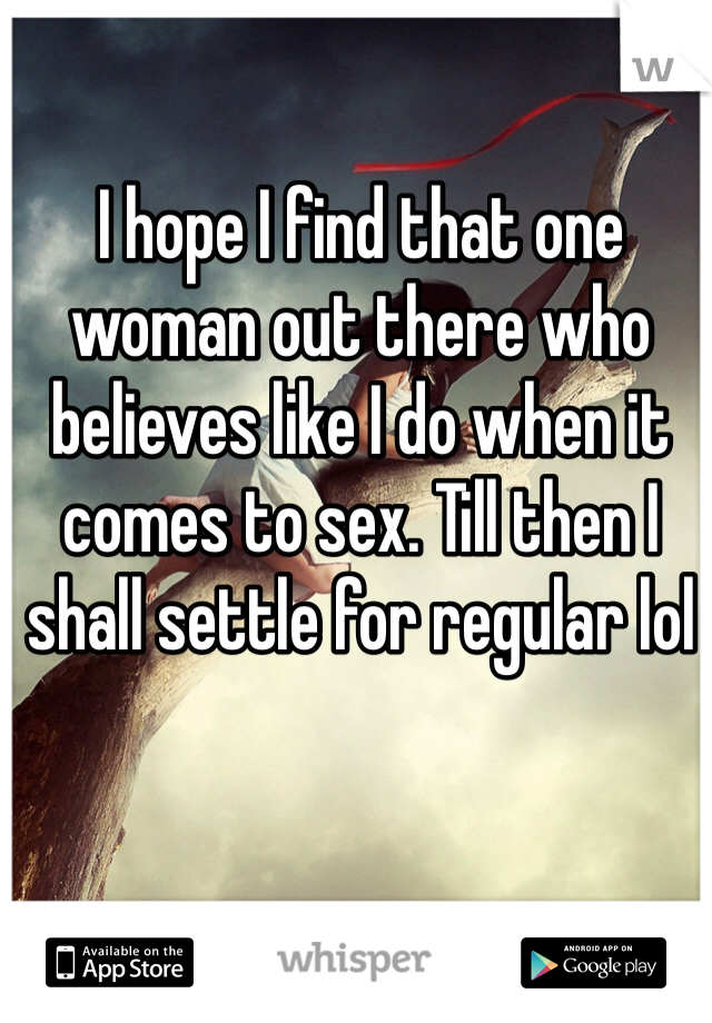 I hope I find that one woman out there who believes like I do when it comes to sex. Till then I shall settle for regular lol