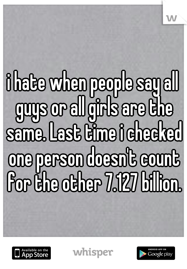 i hate when people say all guys or all girls are the same. Last time i checked one person doesn't count for the other 7.127 billion.