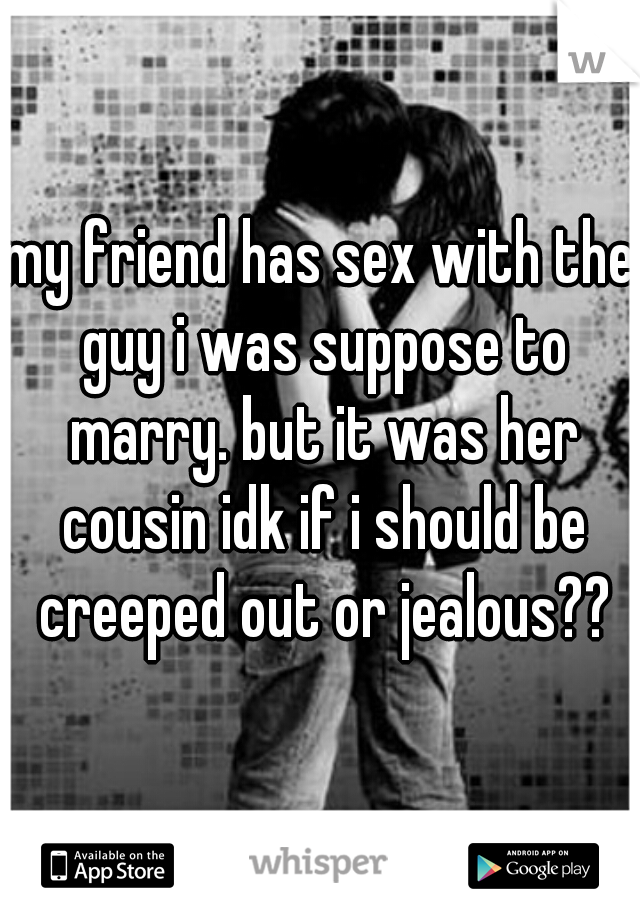 my friend has sex with the guy i was suppose to marry. but it was her cousin idk if i should be creeped out or jealous??