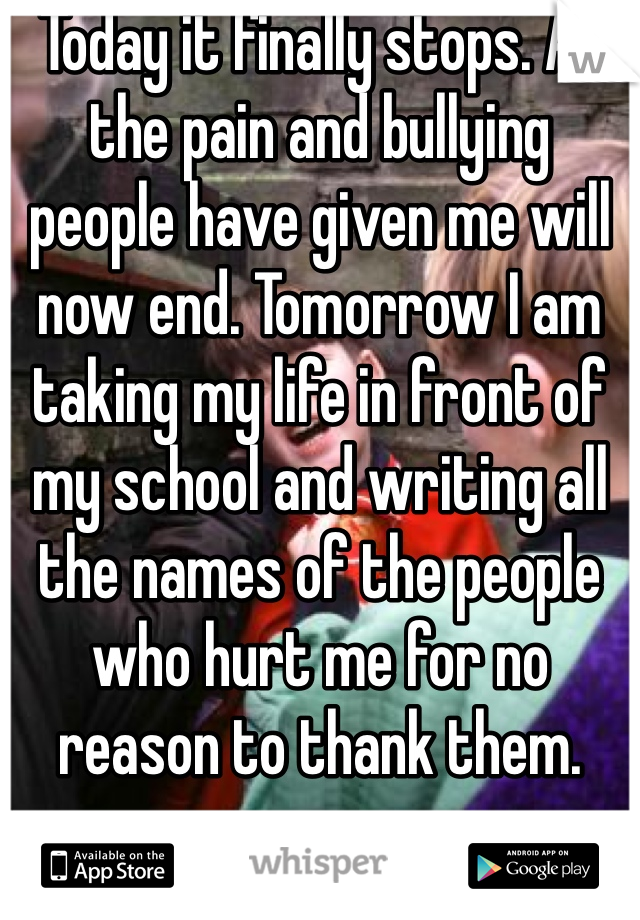 Today it finally stops. All the pain and bullying people have given me will now end. Tomorrow I am taking my life in front of my school and writing all the names of the people who hurt me for no reason to thank them. 
