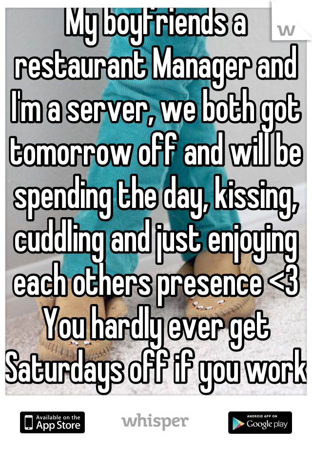 My boyfriends a restaurant Manager and I'm a server, we both got tomorrow off and will be spending the day, kissing, cuddling and just enjoying each others presence <3
You hardly ever get Saturdays off if you work in a restaurant  