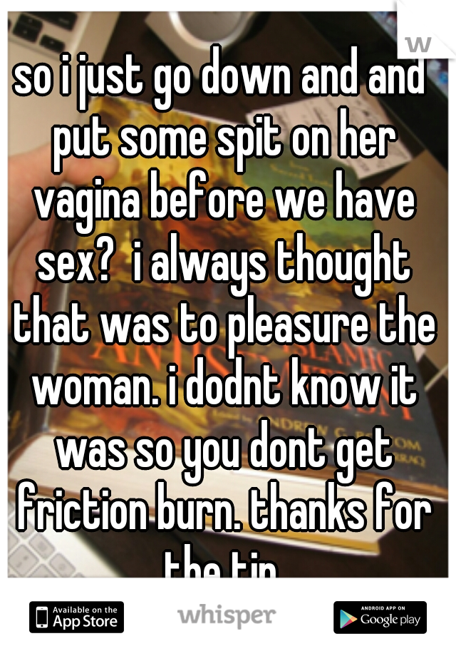 so i just go down and and put some spit on her vagina before we have sex?  i always thought that was to pleasure the woman. i dodnt know it was so you dont get friction burn. thanks for the tip.