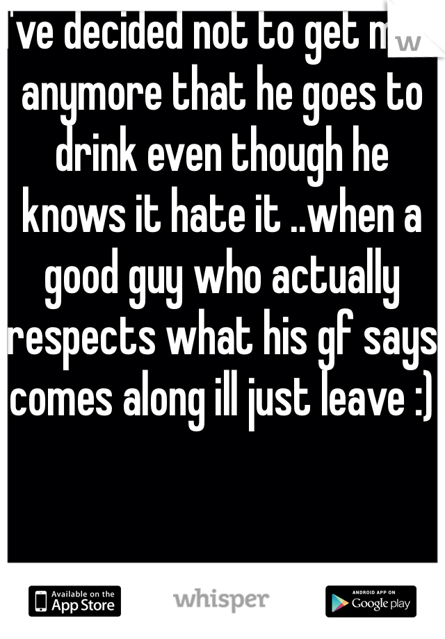 I've decided not to get mad anymore that he goes to drink even though he knows it hate it ..when a good guy who actually respects what his gf says comes along ill just leave :)