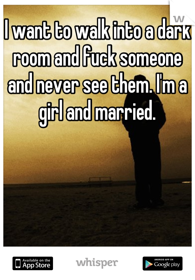 I want to walk into a dark room and fuck someone and never see them. I'm a girl and married.