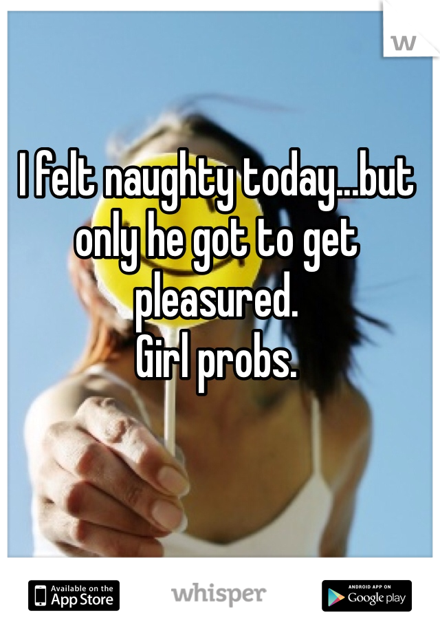 I felt naughty today...but only he got to get pleasured. 
Girl probs. 