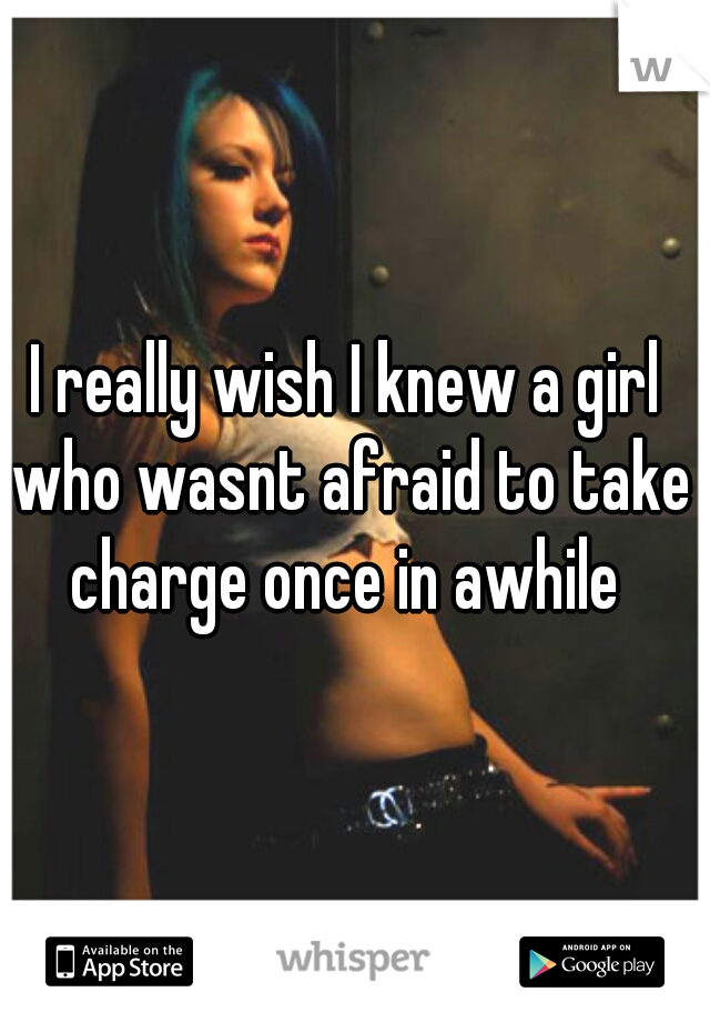 I really wish I knew a girl who wasnt afraid to take charge once in awhile 