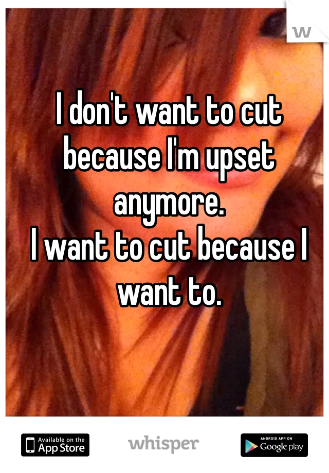 I don't want to cut because I'm upset anymore. 
I want to cut because I want to. 