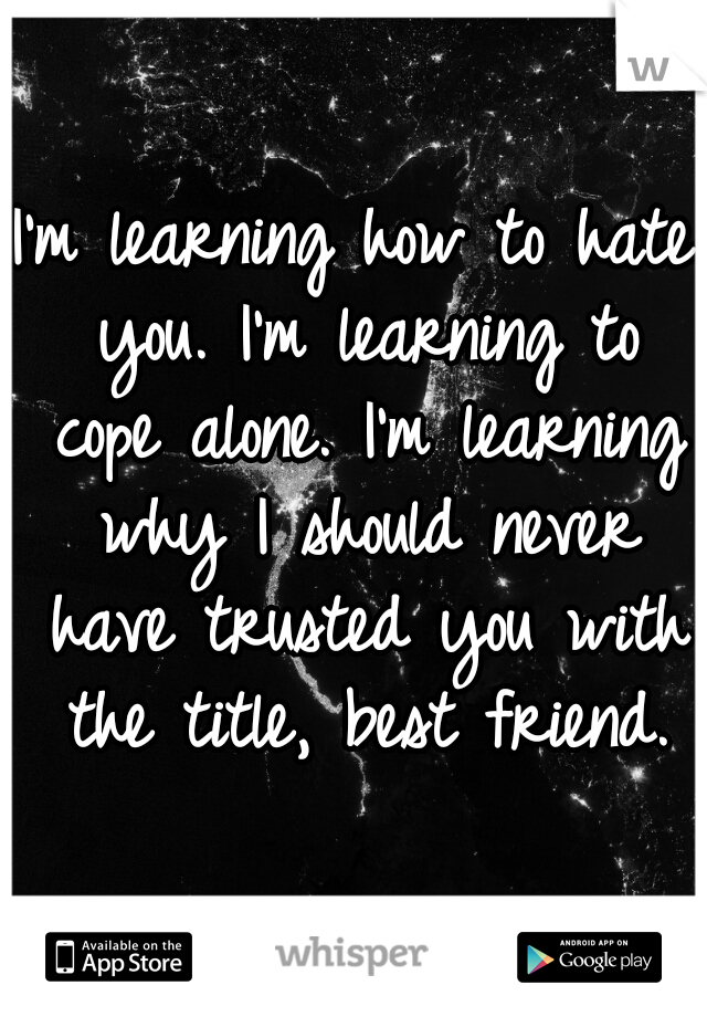 I'm learning how to hate you. I'm learning to cope alone. I'm learning why I should never have trusted you with the title, best friend.