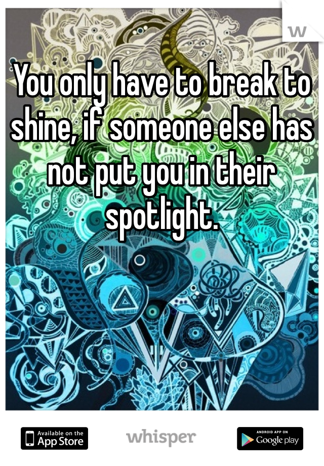You only have to break to shine, if someone else has not put you in their spotlight. 