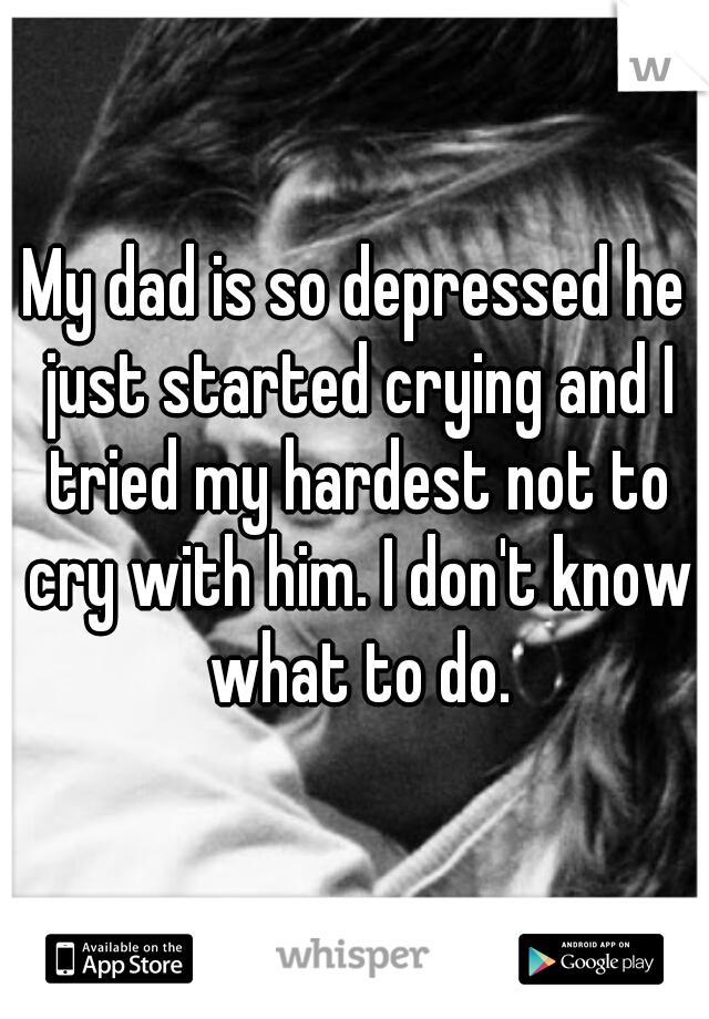 My dad is so depressed he just started crying and I tried my hardest not to cry with him. I don't know what to do.
