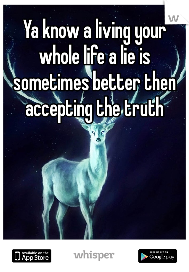 Ya know a living your whole life a lie is sometimes better then accepting the truth